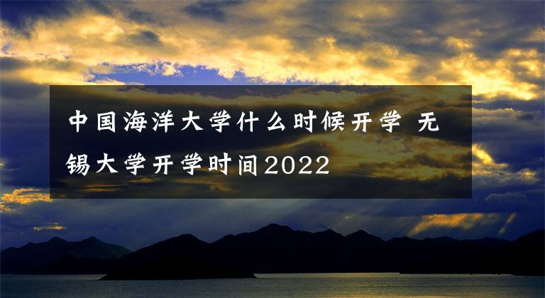 中国海洋大学什么时候开学 无锡大学开学时间2022