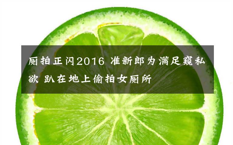 厕拍正闪2016 准新郎为满足窥私欲 趴在地上偷拍女厕所文章配图