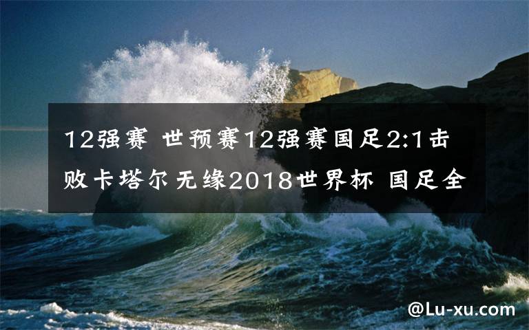 12强赛 世预赛12强赛国足2:1击败卡塔尔无缘2018世界杯 国足全场视频回放