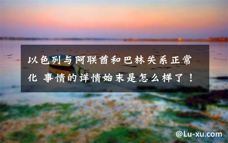 以色列与阿联酋和巴林关系正常化 事情的详情始末是怎么样了！文章配图