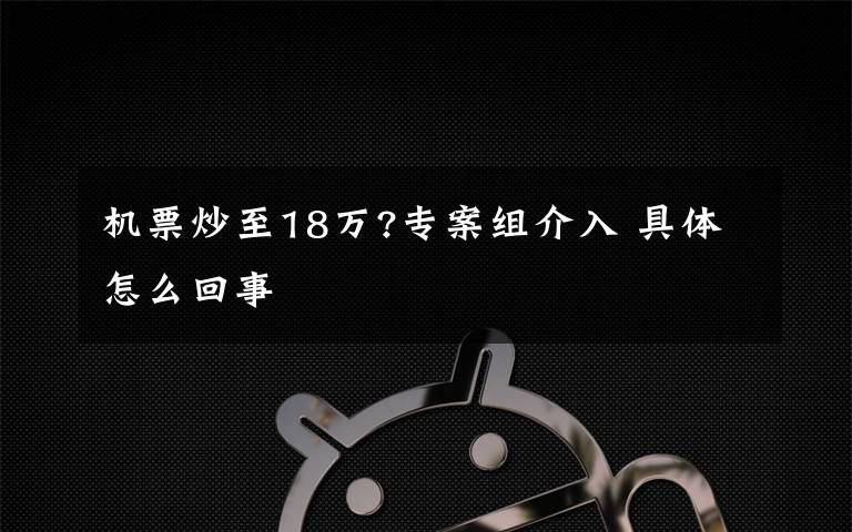 机票炒至18万?专案组介入 具体怎么回事