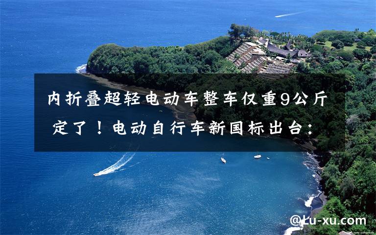 内折叠超轻电动车整车仅重9公斤 定了！电动自行车新国标出台：整车重量超过70kg