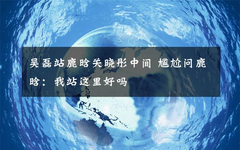 吴磊站鹿晗关晓彤中间 尴尬问鹿晗：我站这里好吗文章配图