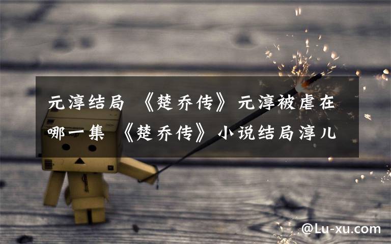 元淳结局 《楚乔传》元淳被虐在哪一集 《楚乔传》小说结局淳儿公主最后怎么死的文章配图