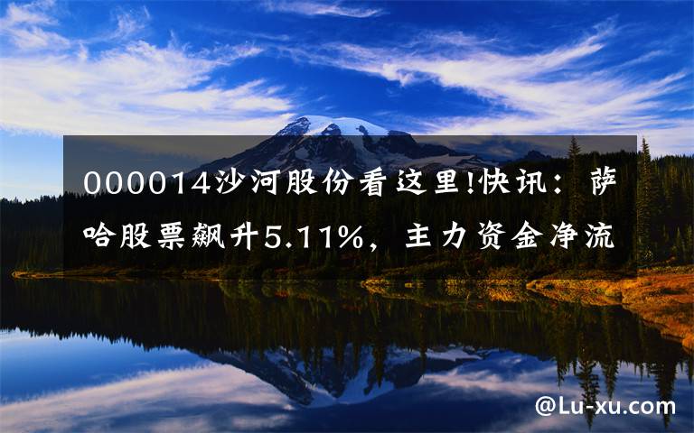 000014沙河股份看这里!快讯：萨哈股票飙升5.11%，主力资金净流入307.98万韩元。