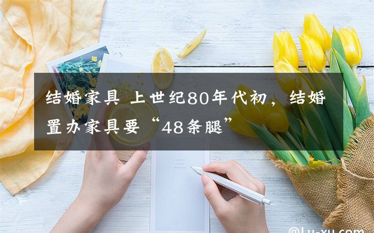 结婚家具 上世纪80年代初，结婚置办家具要“48条腿”文章配图