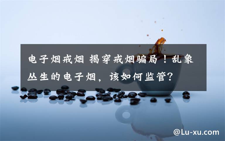 电子烟戒烟 揭穿戒烟骗局！乱象丛生的电子烟，该如何监管？