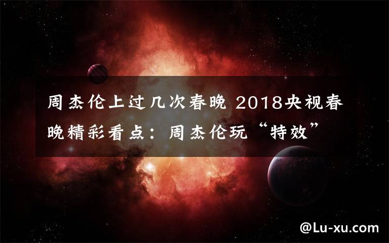 周杰伦上过几次春晚 2018央视春晚精彩看点：周杰伦玩“特效”王菲那英同台 黄渤跳舞成黑马