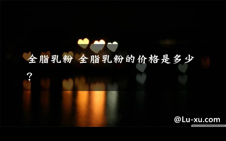 全脂乳粉 全脂乳粉的价格是多少？