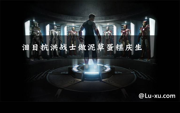 泪目抗洪战士做泥草蛋糕庆生文章配图