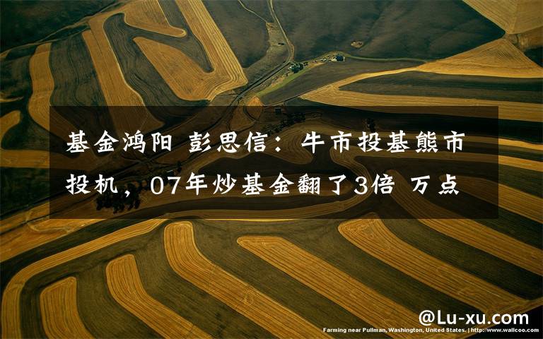 基金鸿阳 彭思信：牛市投基熊市投机，07年炒基金翻了3倍 万点论充斥市场时马放南山！