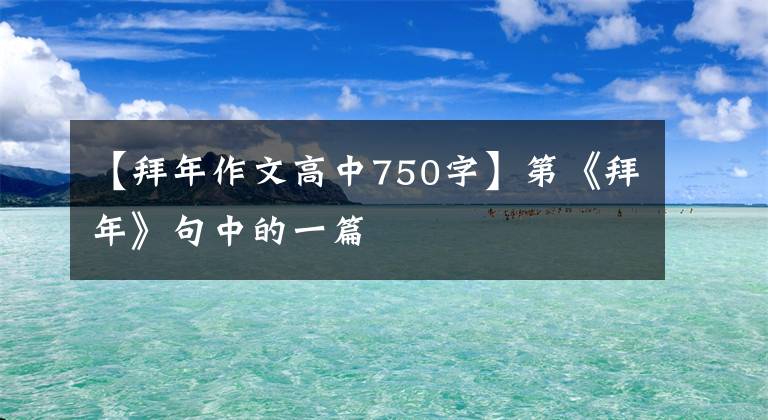 【拜年作文高中750字】第《拜年》句中的一篇