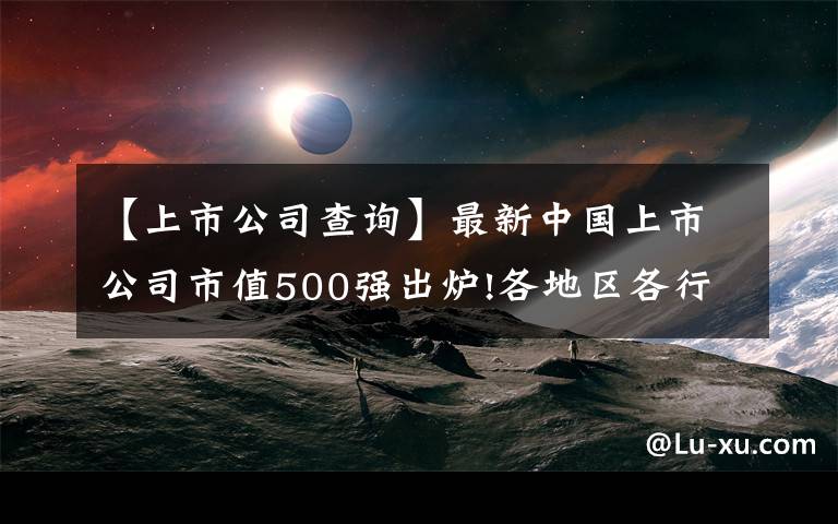 【上市公司查询】最新中国上市公司市值500强出炉!各地区各行业龙头曝光