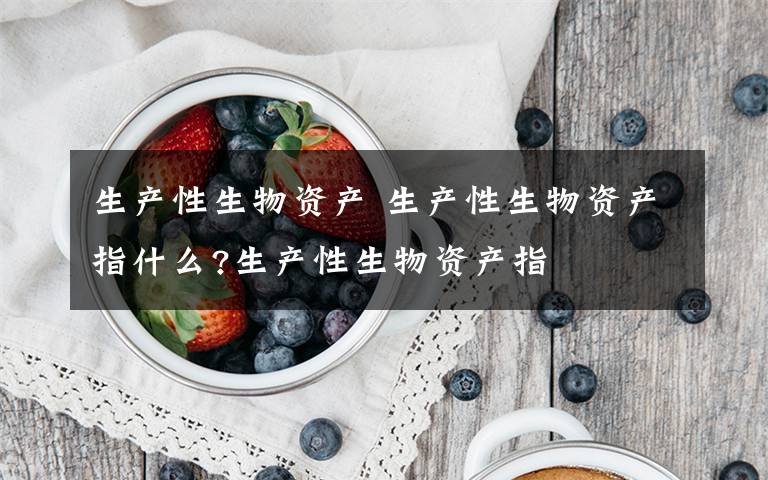生产性生物资产 生产性生物资产指什么?生产性生物资产指文章配图