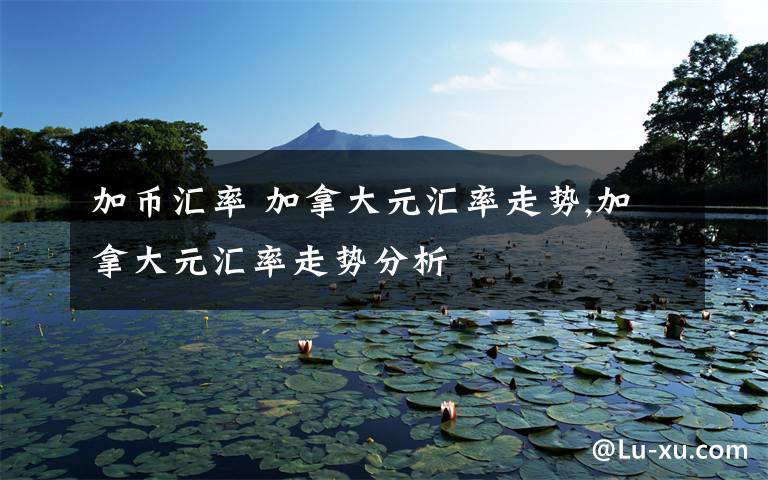 加币汇率 加拿大元汇率走势,加拿大元汇率走势分析文章配图