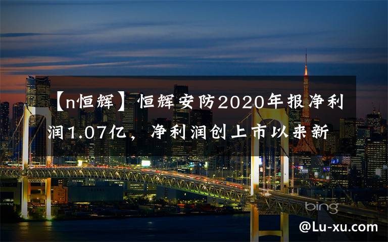 【n恒辉】恒辉安防2020年报净利润1.07亿，净利润创上市以来新高