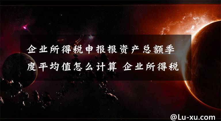 企业所得税申报报资产总额季度平均值怎么计算 企业所得税申报报表哪里打印文章配图