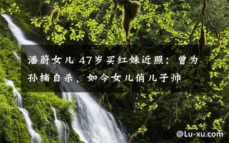潘蔚女儿 47岁买红妹近照：曾为孙楠自杀，如今女儿俏儿子帅文章配图