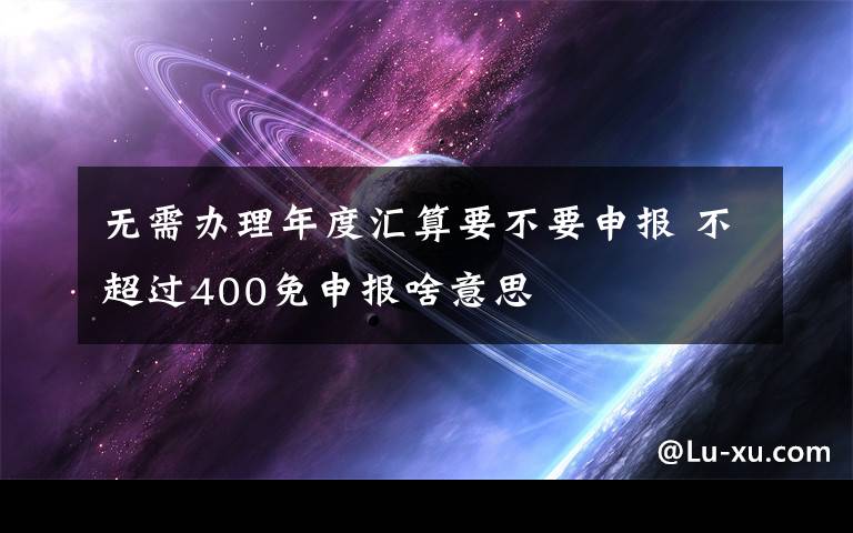 无需办理年度汇算要不要申报 不超过400免申报啥意思