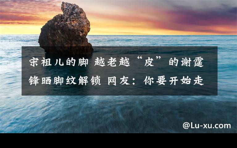 宋祖儿的脚 越老越“皮”的谢霆锋晒脚纹解锁 网友：你要开始走谐星路线了吗