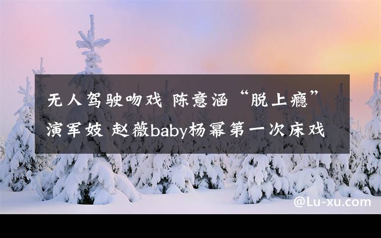 无人驾驶吻戏 陈意涵“脱上瘾”演军妓 赵薇baby杨幂第一次床戏给了谁