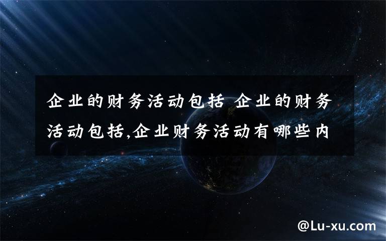 企业的财务活动包括 企业的财务活动包括,企业财务活动有哪些内容文章配图