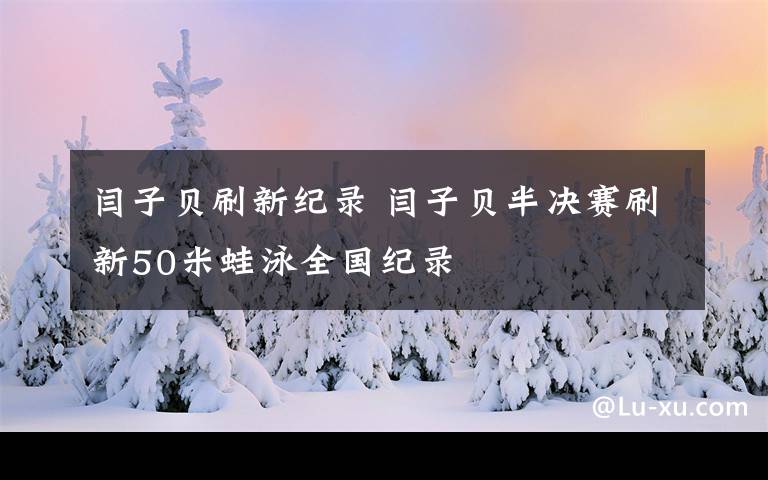 闫子贝刷新纪录 闫子贝半决赛刷新50米蛙泳全国纪录