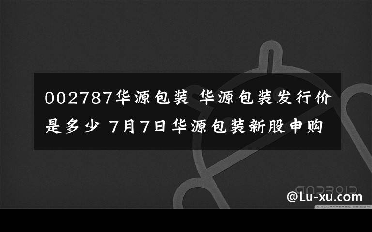 002787华源包装 华源包装发行价是多少 7月7日华源包装新股申购一览文章配图