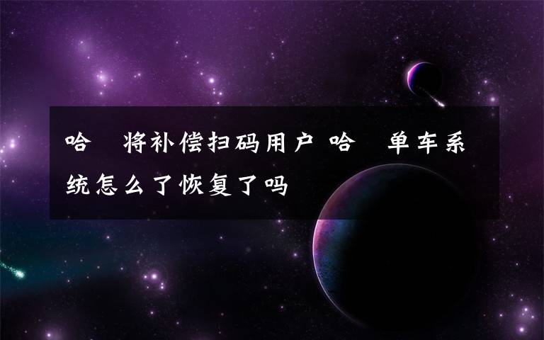 哈啰将补偿扫码用户 哈啰单车系统怎么了恢复了吗文章配图