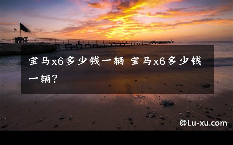 宝马x6多少钱一辆 宝马x6多少钱一辆？文章配图