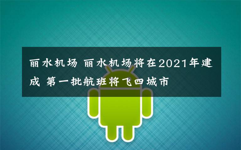 丽水机场 丽水机场将在2021年建成 第一批航班将飞四城市