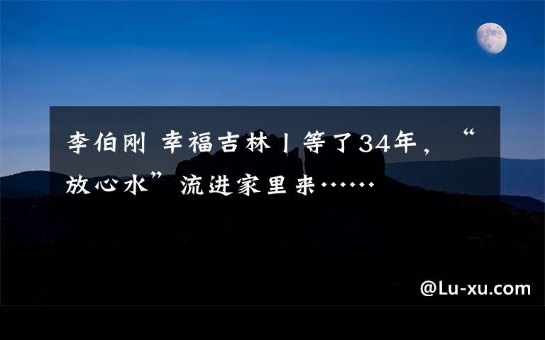 李伯刚 幸福吉林丨等了34年，“放心水”流进家里来……