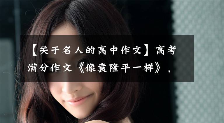【关于名人的高中作文】高考满分作文《像袁隆平一样》，这个境界和阅读量，骄傲的考场。文章配图