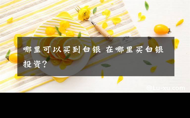 哪里可以买到白银 在哪里买白银投资？文章配图