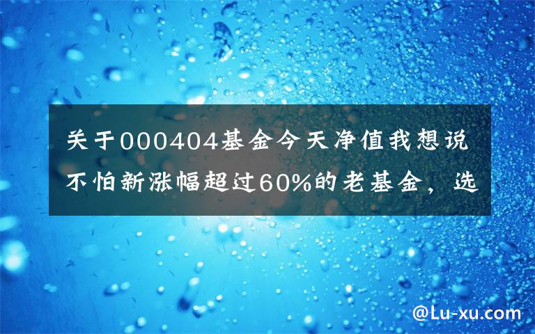 关于000404基金今天净值我想说不怕新涨幅超过60%的老基金，选择了