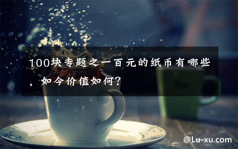 100块专题之一百元的纸币有哪些，如今价值如何？文章配图