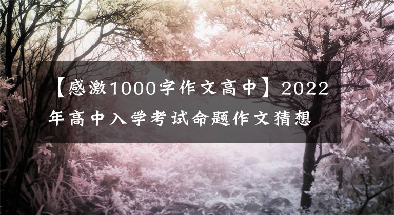 【感激1000字作文高中】2022年高中入学考试命题作文猜想： (感恩节成长课)(10篇写作指导范文)