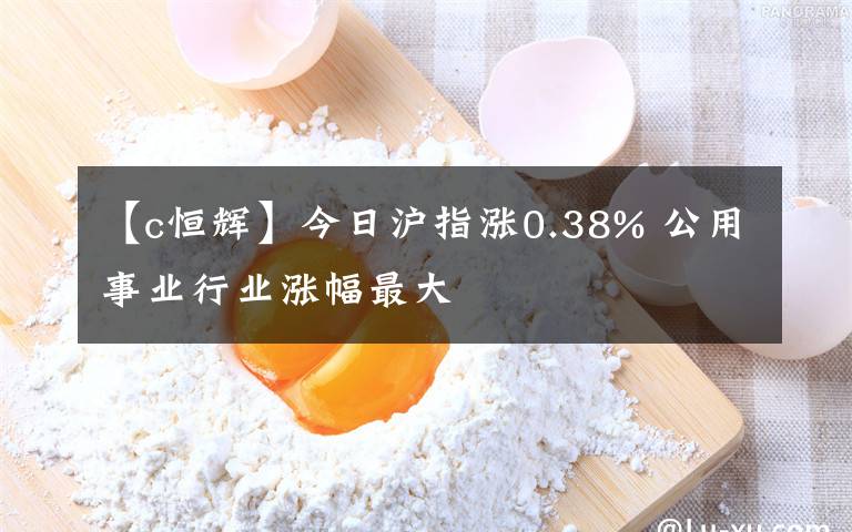 【c恒辉】今日沪指涨0.38% 公用事业行业涨幅最大