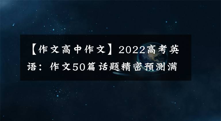 【作文高中作文】2022高考英语：作文50篇话题精密预测满分范文，学霸偷偷下载