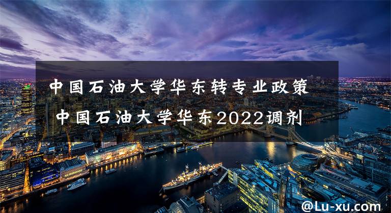 中国石油大学华东转专业政策 中国石油大学华东2022调剂