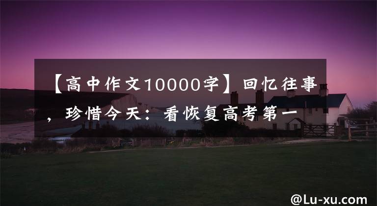 【高中作文10000字】回忆往事，珍惜今天：看恢复高考第一年的高考作文，很多人好像写不了笔。