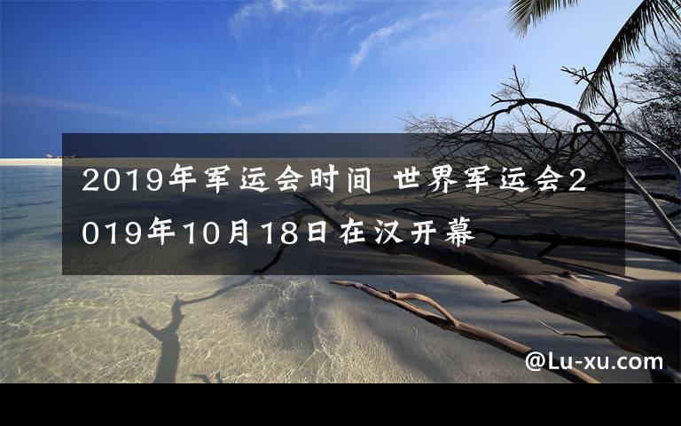 2019年军运会时间 世界军运会2019年10月18日在汉开幕