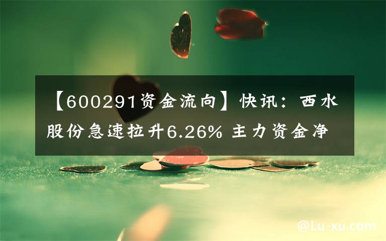 【600291资金流向】快讯：西水股份急速拉升6.26% 主力资金净流入3042.82万元