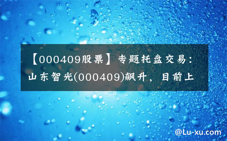 【000409股票】专题托盘交易：山东智光(000409)飙升，目前上涨了6.84%