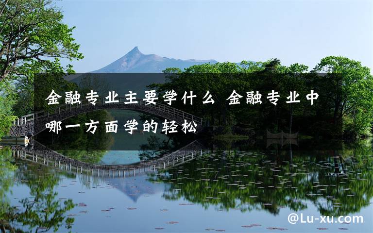 金融专业主要学什么 金融专业中哪一方面学的轻松文章配图