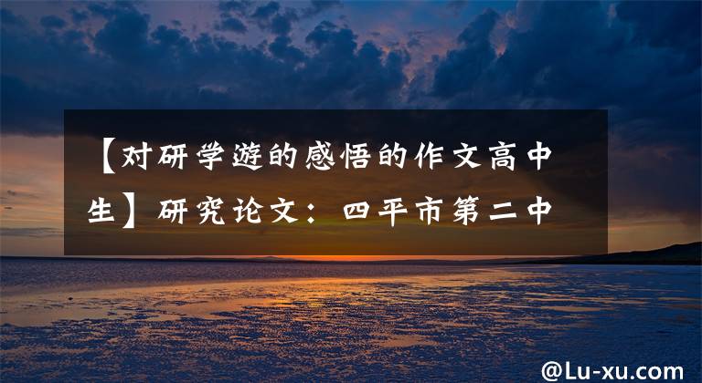 【对研学游的感悟的作文高中生】研究论文：四平市第二中学学校8年17班田明信