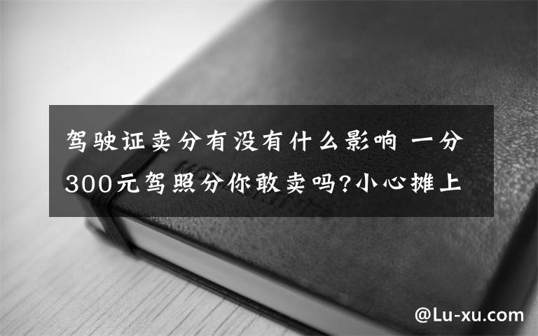 驾驶证卖分有没有什么影响 一分300元驾照分你敢卖吗?小心摊上事!