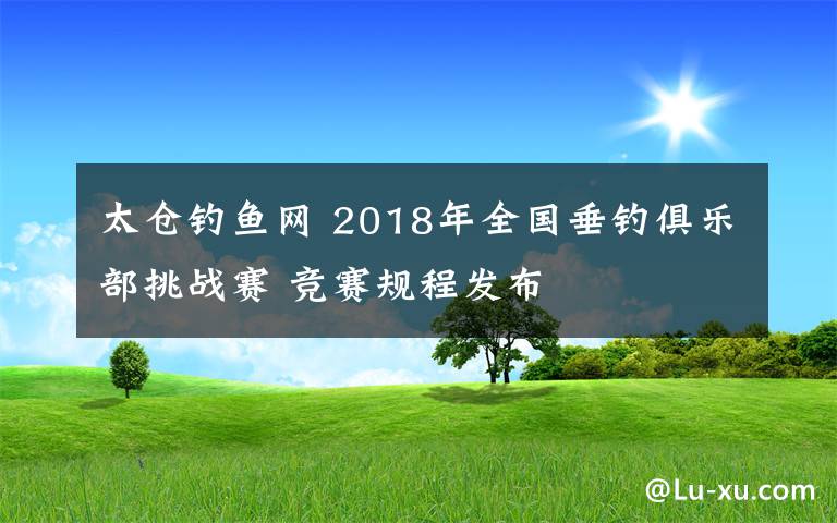 太仓钓鱼网 2018年全国垂钓俱乐部挑战赛 竞赛规程发布