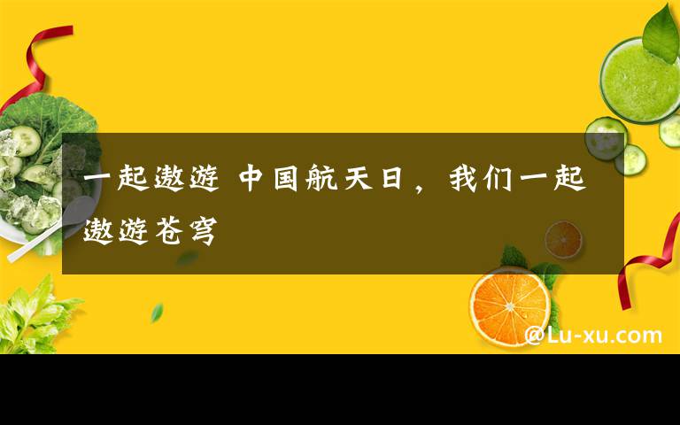 一起遨游 中国航天日，我们一起遨游苍穹