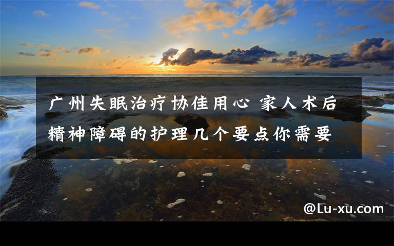 广州失眠治疗协佳用心 家人术后精神障碍的护理几个要点你需要知道 谁知道广州的协佳医院好不好求解